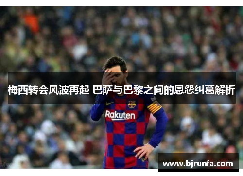 梅西转会风波再起 巴萨与巴黎之间的恩怨纠葛解析