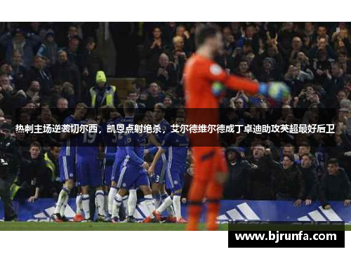 热刺主场逆袭切尔西，凯恩点射绝杀，艾尔德维尔德成丁卓迪助攻英超最好后卫