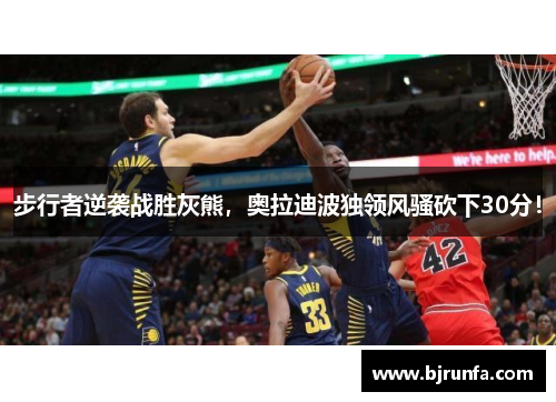 步行者逆袭战胜灰熊，奥拉迪波独领风骚砍下30分！